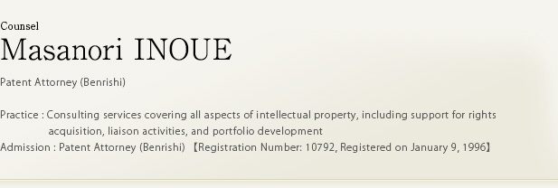 Counsel Masanori INOUE Patent Attorney (Benrishi) Practice : Consulting services covering all aspects of intellectual property, including support for rights acquisition, liaison activities, and portfolio development Admission : Patent Attorney (Benrishi) 【Registration Number: 10792, Registered on January 9, 1996】